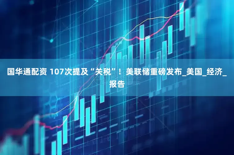 国华通配资 107次提及“关税”！美联储重磅发布_美国_经济_报告