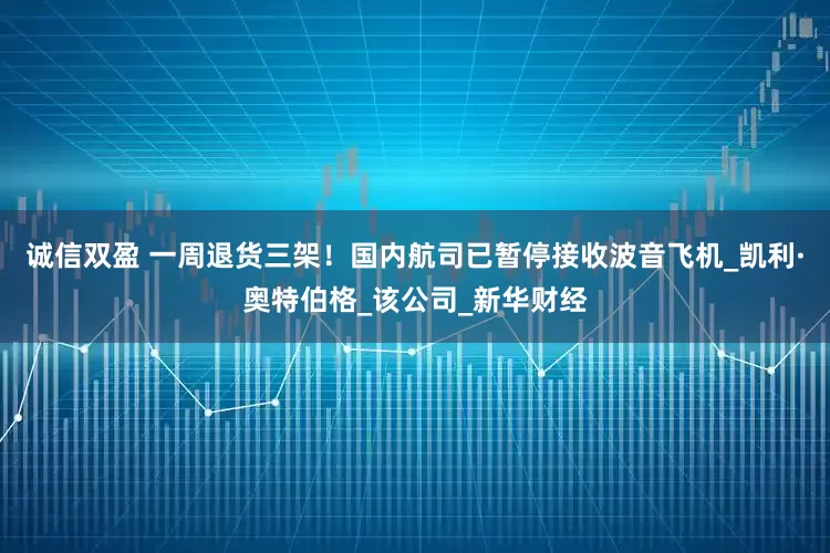 诚信双盈 一周退货三架！国内航司已暂停接收波音飞机_凯利·奥特伯格_该公司_新华财经