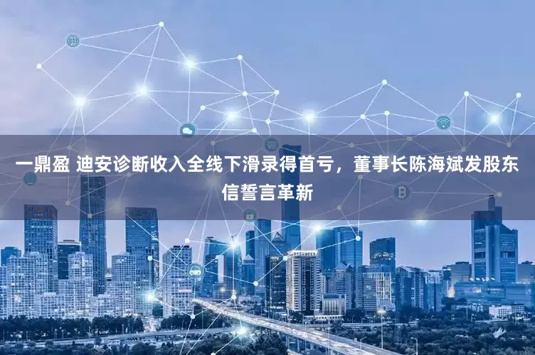一鼎盈 迪安诊断收入全线下滑录得首亏，董事长陈海斌发股东信誓言革新