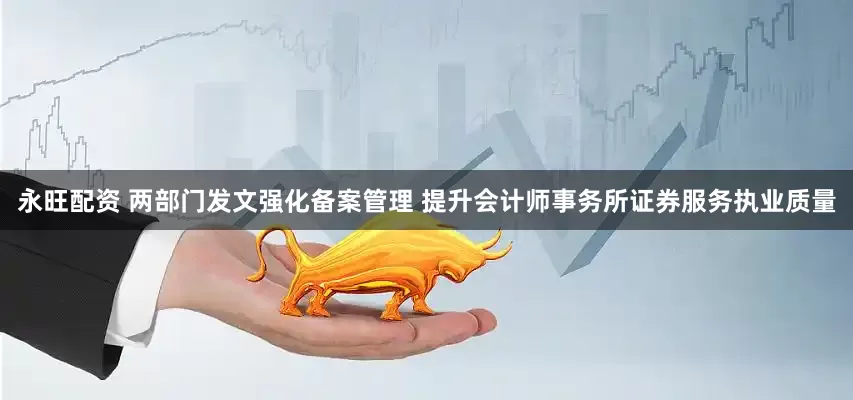 永旺配资 两部门发文强化备案管理 提升会计师事务所证券服务执业质量
