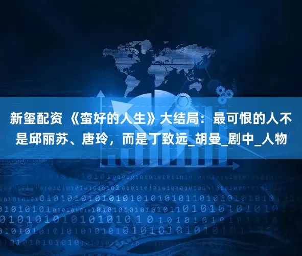 新玺配资 《蛮好的人生》大结局：最可恨的人不是邱丽苏、唐玲，而是丁致远_胡曼_剧中_人物