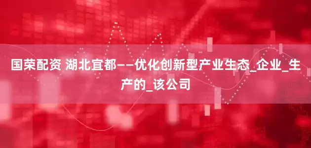 国荣配资 湖北宜都——优化创新型产业生态_企业_生产的_该公司