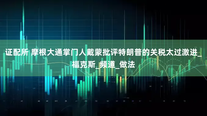 证配所 摩根大通掌门人戴蒙批评特朗普的关税太过激进_福克斯_频道_做法