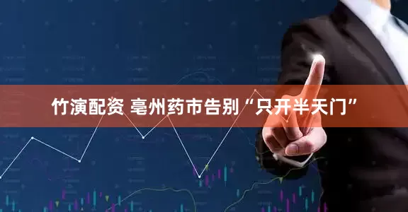 竹演配资 亳州药市告别“只开半天门”