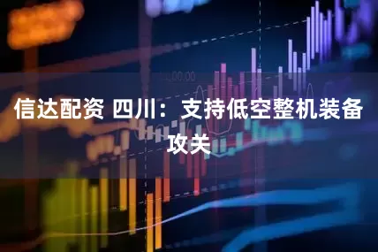 信达配资 四川：支持低空整机装备攻关
