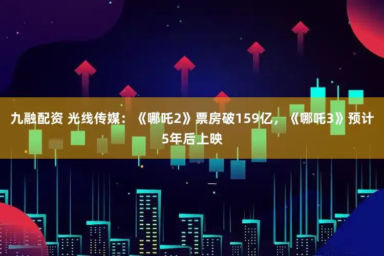 九融配资 光线传媒：《哪吒2》票房破159亿，《哪吒3》预计5年后上映