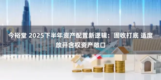 今裕堂 2025下半年资产配置新逻辑：固收打底 适度放开含权资产敞口