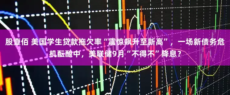 股壹佰 美国学生贷款拖欠率“震惊飙升至新高”，一场新债务危机酝酿中，美联储9月“不得不”降息？