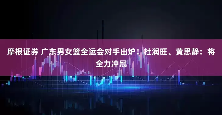 摩根证券 广东男女篮全运会对手出炉！杜润旺、黄思静：将全力冲冠