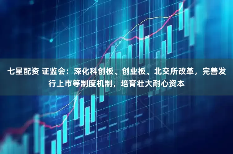 七星配资 证监会：深化科创板、创业板、北交所改革，完善发行上市等制度机制，培育壮大耐心资本