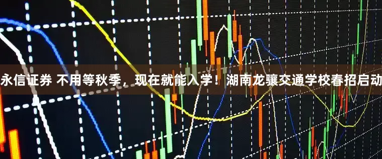 永信证券 不用等秋季，现在就能入学！湖南龙骧交通学校春招启动