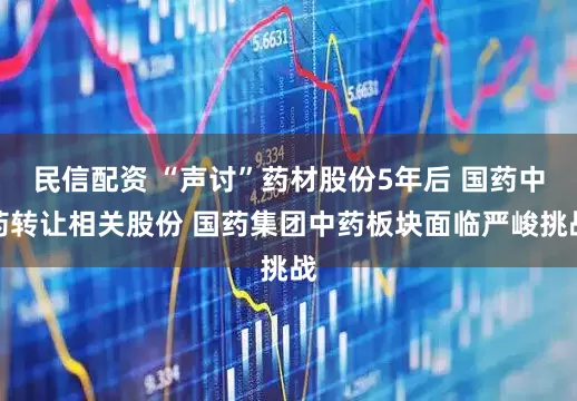 民信配资 “声讨”药材股份5年后 国药中药转让相关股份 国药集团中药板块面临严峻挑战