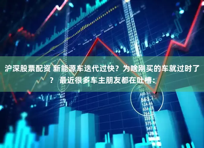 沪深股票配资 新能源车迭代过快？为啥刚买的车就过时了？ 最近很多车主朋友都在吐槽：