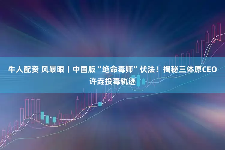 牛人配资 风暴眼丨中国版“绝命毒师”伏法！揭秘三体原CEO许垚投毒轨迹