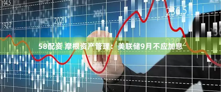 58配资 摩根资产管理：美联储9月不应加息