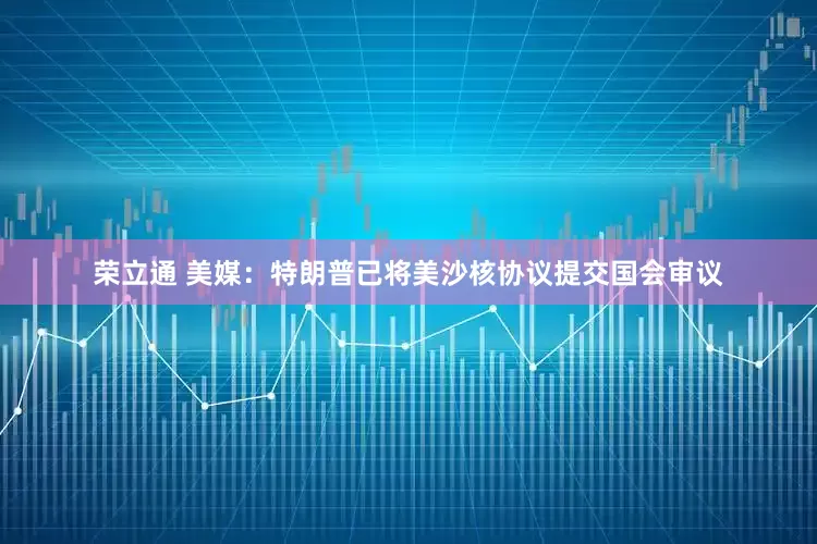 荣立通 美媒：特朗普已将美沙核协议提交国会审议